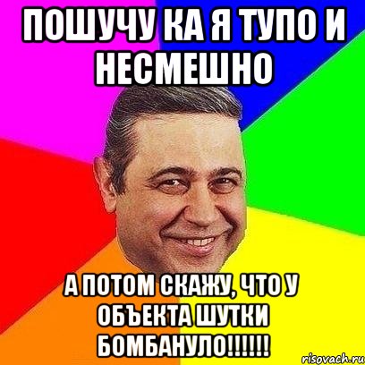 пошучу ка я тупо и несмешно а потом скажу, что у объекта шутки бомбануло!!!