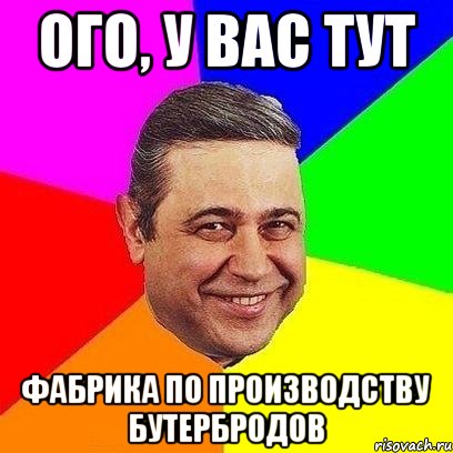 ого, у вас тут фабрика по производству бутербродов, Мем Петросяныч