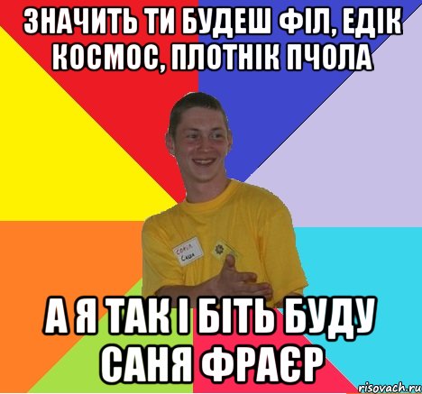 значить ти будеш філ, едік космос, плотнік пчола а я так і біть буду саня фраєр