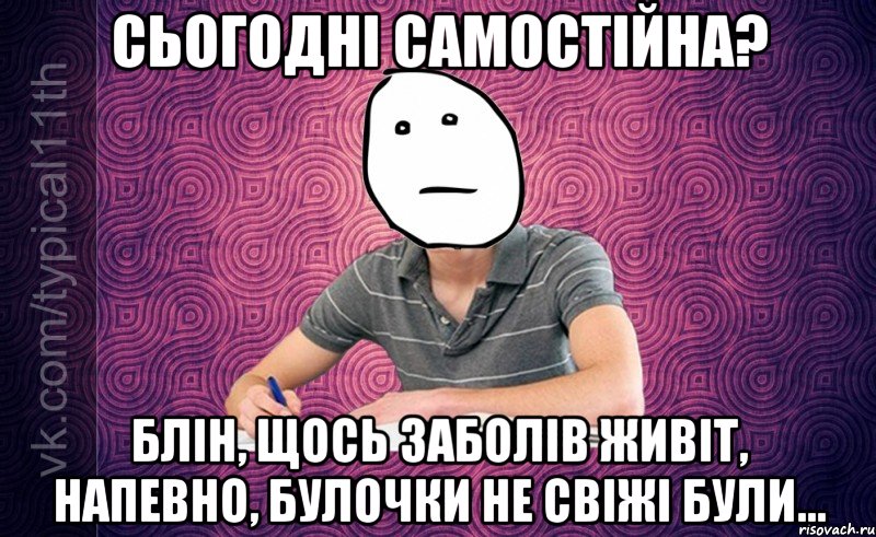 сьогодні самостійна? блін, щось заболів живіт, напевно, булочки не свіжі були...