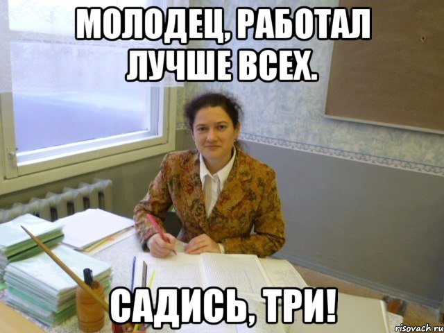 молодец, работал лучше всех. садись, три!