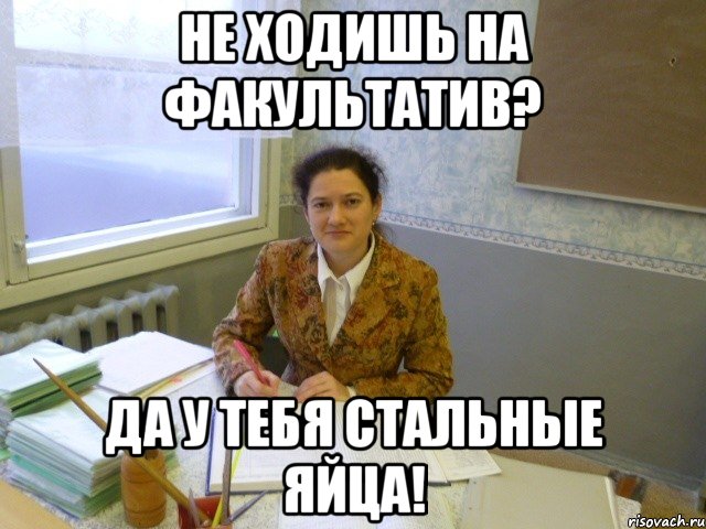 не ходишь на факультатив? да у тебя стальные яйца!