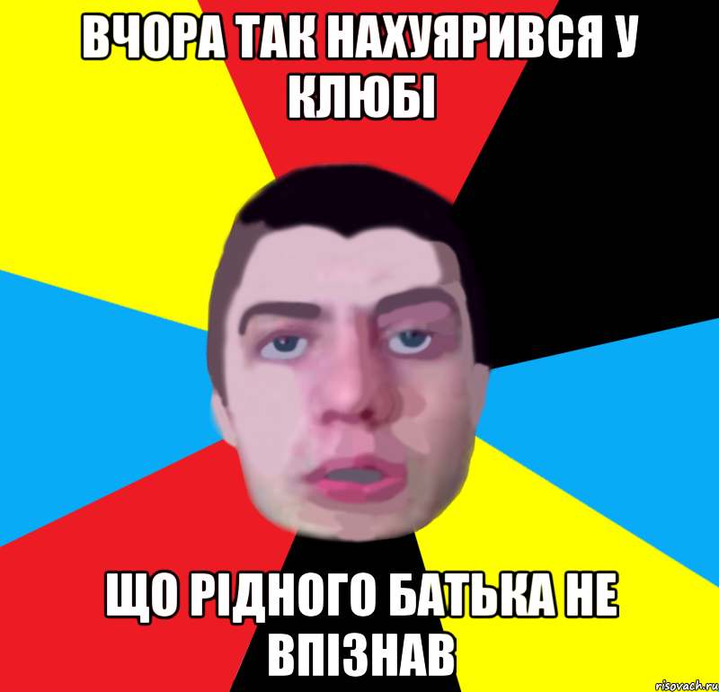 вчора так нахуярився у клюбi що рiдного батька не впiзнав