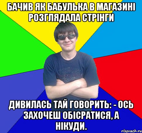 бачив як бабулька в магазині розглядала стрінги дивилась тай говорить: - ось захочеш обісратися, а нікуди.
