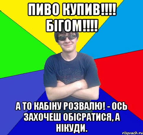 пиво купив!!! бігом!!! а то кабіну розвалю! - ось захочеш обісратися, а нікуди.