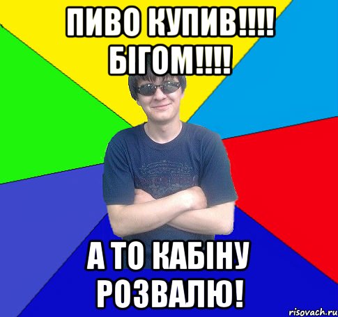 пиво купив!!! бігом!!! а то кабіну розвалю!