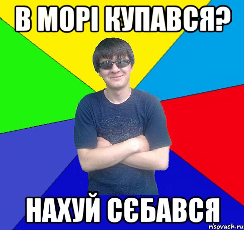 в морі купався? нахуй сєбався
