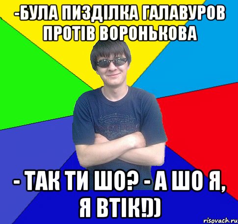 -була пизділка галавуров протів воронькова - так ти шо? - а шо я, я втік!))