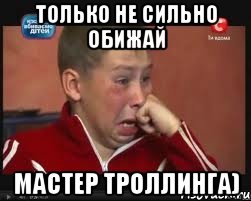 только не сильно обижай мастер троллинга)