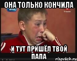 она только кончила и тут пришёл твой папа