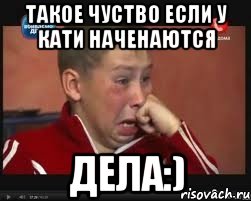 такое чуство если у кати наченаются дела:)