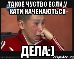 такое чуство если у кати наченаються дела:)