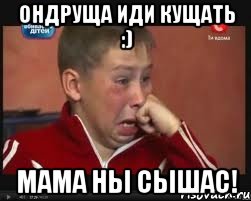 ондруща иди кущать :) мама ны сышас!