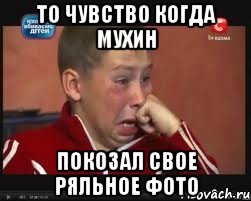 то чувство когда мухин покозал свое ряльное фото
