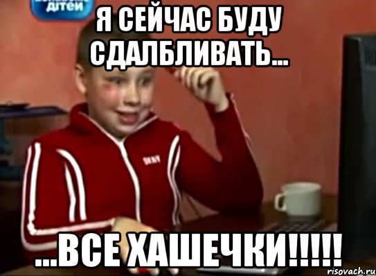 я сейчас буду сдалбливать... ...все хашечки!!!