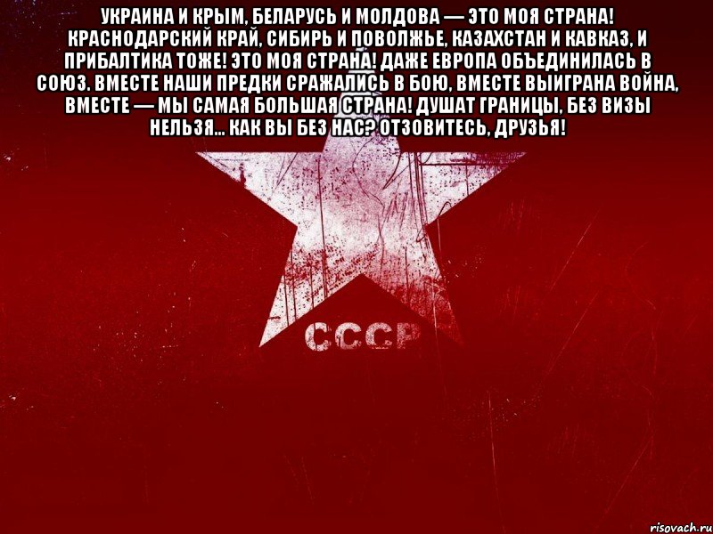 украина и крым, беларусь и молдова — это моя страна! краснодарский край, сибирь и поволжье, казахстан и кавказ, и прибалтика тоже! это моя страна! даже европа объединилась в союз. вместе наши предки сражались в бою, вместе выиграна война, вместе — мы самая большая страна! душат границы, без визы нельзя... как вы без нас? отзовитесь, друзья! 