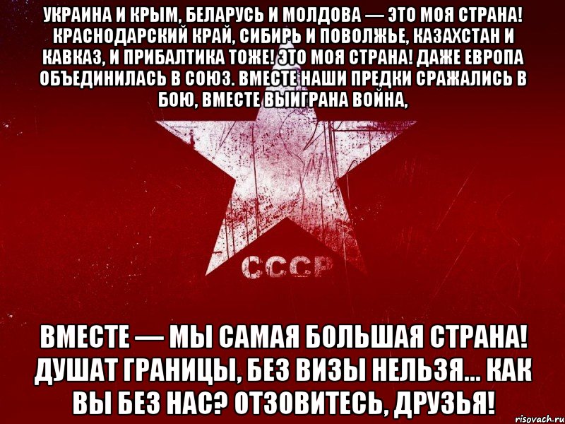 украина и крым, беларусь и молдова — это моя страна! краснодарский край, сибирь и поволжье, казахстан и кавказ, и прибалтика тоже! это моя страна! даже европа объединилась в союз. вместе наши предки сражались в бою, вместе выиграна война, вместе — мы самая большая страна! душат границы, без визы нельзя... как вы без нас? отзовитесь, друзья!
