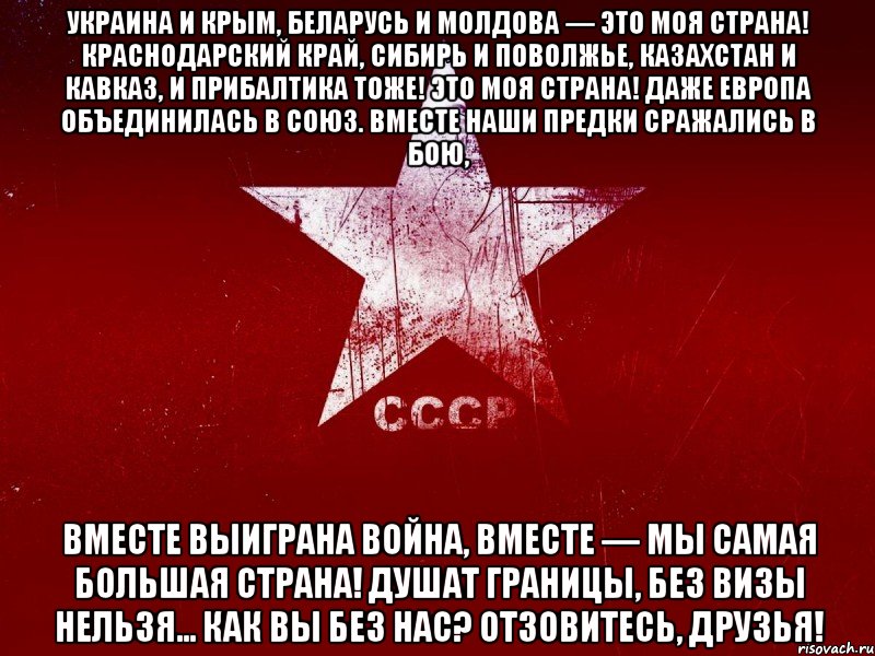 украина и крым, беларусь и молдова — это моя страна! краснодарский край, сибирь и поволжье, казахстан и кавказ, и прибалтика тоже! это моя страна! даже европа объединилась в союз. вместе наши предки сражались в бою, вместе выиграна война, вместе — мы самая большая страна! душат границы, без визы нельзя... как вы без нас? отзовитесь, друзья!