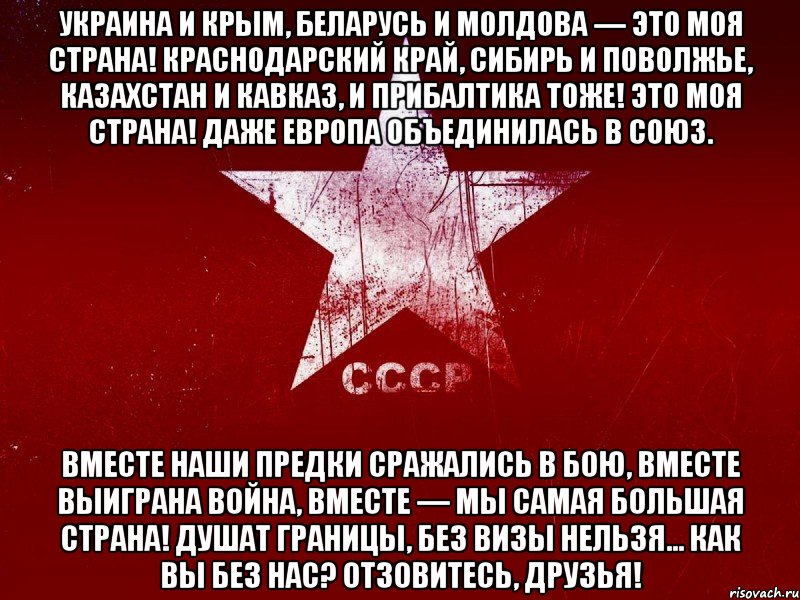 украина и крым, беларусь и молдова — это моя страна! краснодарский край, сибирь и поволжье, казахстан и кавказ, и прибалтика тоже! это моя страна! даже европа объединилась в союз. вместе наши предки сражались в бою, вместе выиграна война, вместе — мы самая большая страна! душат границы, без визы нельзя... как вы без нас? отзовитесь, друзья!