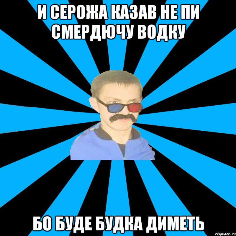 и серожа казав не пи смердючу водку бо буде будка диметь