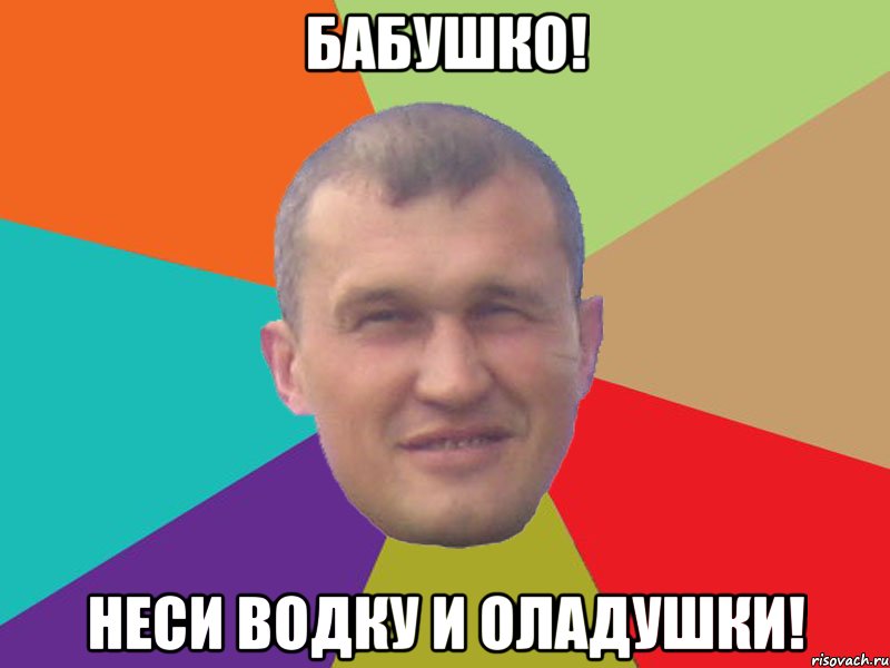 бабушко! неси водку и оладушки!
