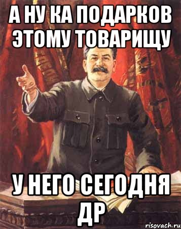 а ну ка подарков этому товарищу у него сегодня др