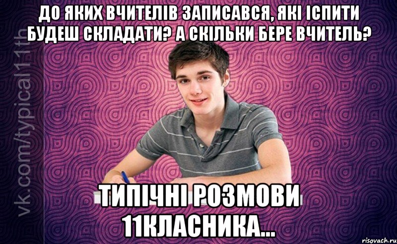 до яких вчителiв записався, якi iспити будеш складати? а скiльки бере вчитель? типiчнi розмови 11класника...