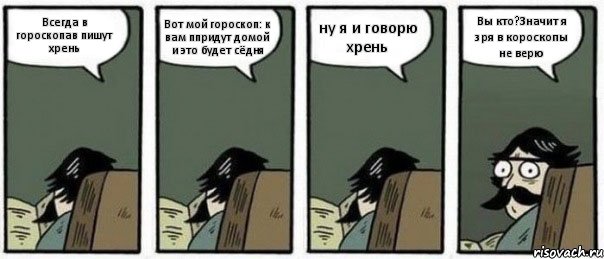 Всегда в гороскопав пишут хрень Вот мой гороскоп: к вам ппридут домой и это будет сёдня ну я и говорю хрень Вы кто?Значит я зря в короскопы не верю