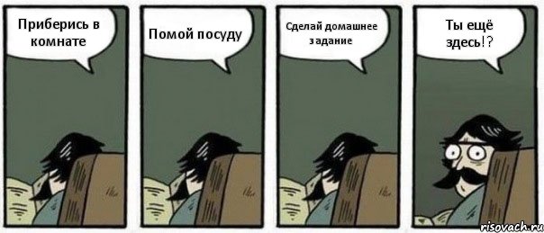 Приберись в комнате Помой посуду Сделай домашнее задание Ты ещё здесь!?