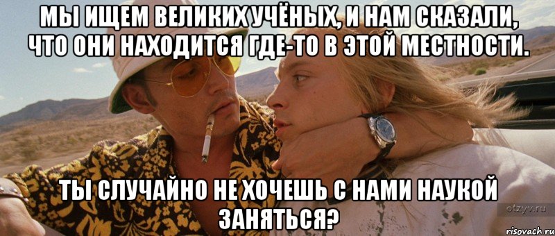 мы ищем великих учёных, и нам сказали, что они находится где-то в этой местности. ты случайно не хочешь с нами наукой заняться?