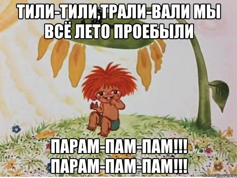 тили-тили,трали-вали мы всё лето проебыли парам-пам-пам!!! парам-пам-пам!!!