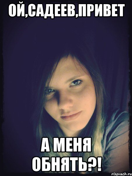 ой,садеев,привет а меня обнять?!