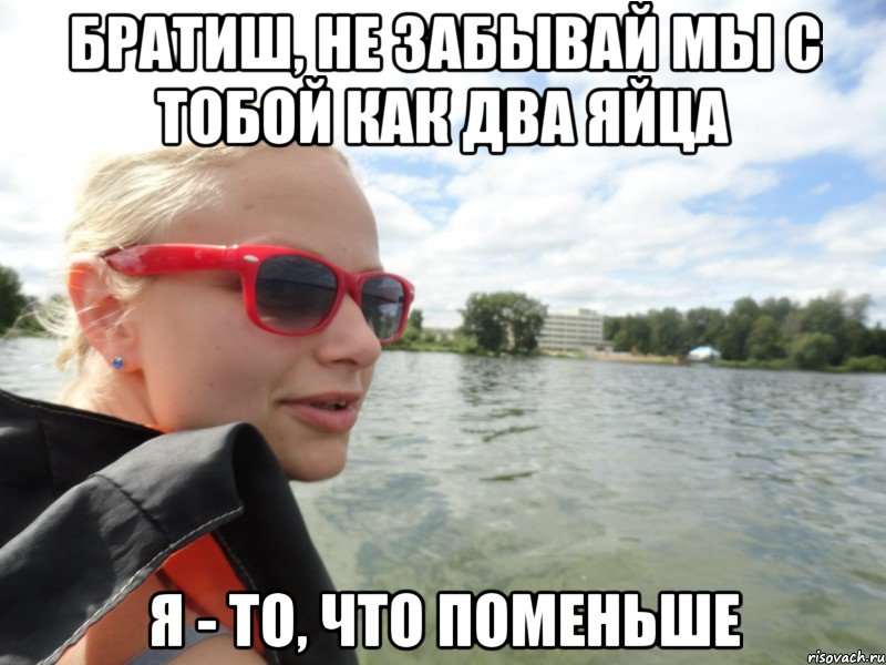 братиш, не забывай мы с тобой как два яйца я - то, что поменьше