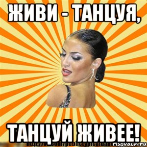 живи - танцуя, танцуй живее!
