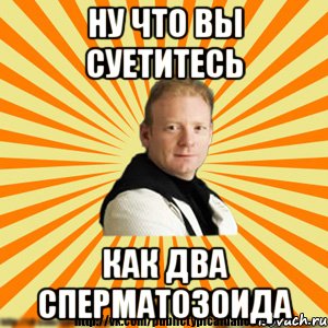 ну что вы суетитесь как два сперматозоида