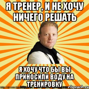 я тренер, и не хочу ничего решать я хочу что бы вы приносили воду на тренировку