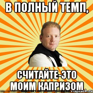 в полный темп, считайте-это моим капризом