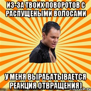 из-за твоих поворотов с распущеными волосами у меня вырабатывается реакция отвращения)