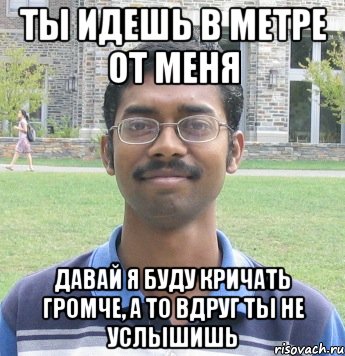 ты идешь в метре от меня давай я буду кричать громче, а то вдруг ты не услышишь
