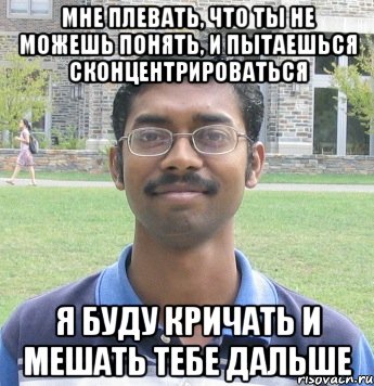 мне плевать, что ты не можешь понять, и пытаешься сконцентрироваться я буду кричать и мешать тебе дальше