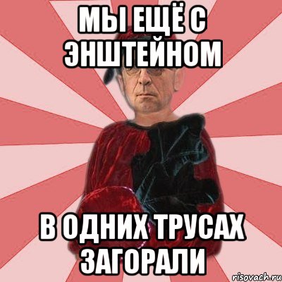 мы ещё с энштейном в одних трусах загорали
