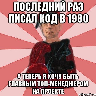 последний раз писал код в 1980 а теперь я хочу быть главным топ-менеджером на проекте