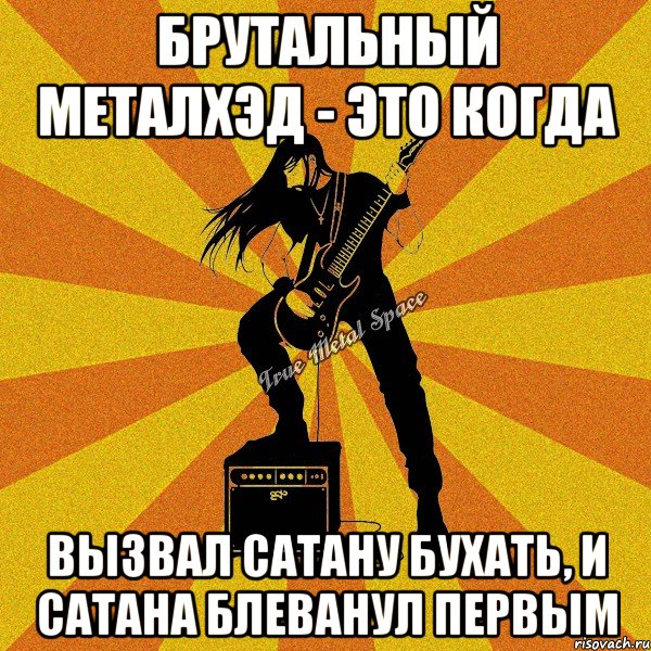брутальный металхэд - это когда вызвал сатану бухать, и сатана блеванул первым