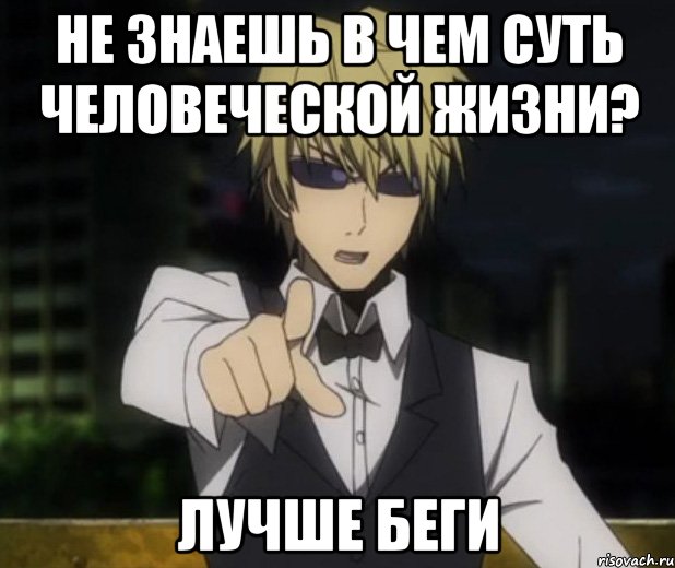 не знаешь в чем суть человеческой жизни? лучше беги