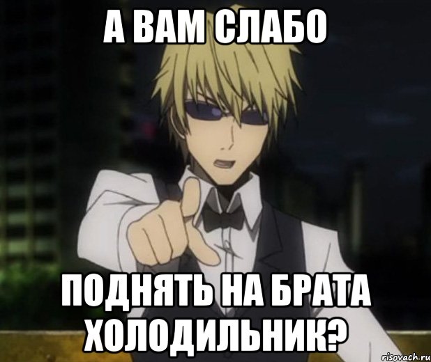 а вам слабо поднять на брата холодильник?
