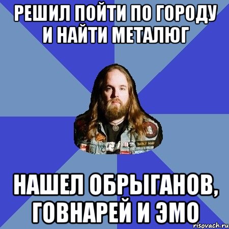 решил пойти по городу и найти металюг нашел обрыганов, говнарей и эмо