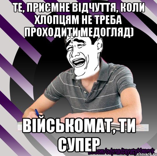 те, приємне відчуття, коли хлопцям не треба проходити медогляд) військомат, ти супер