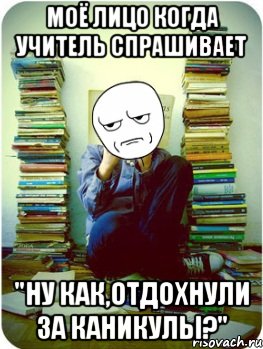 моё лицо когда учитель спрашивает "ну как,отдохнули за каникулы?"