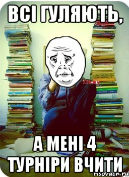 всі гуляють, а мені 4 турніри вчити