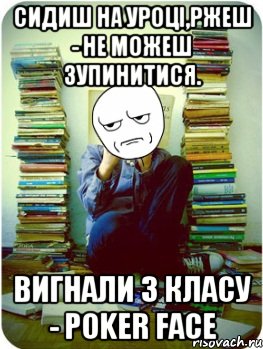 сидиш на уроці,ржеш - не можеш зупинитися. вигнали з класу - poker face